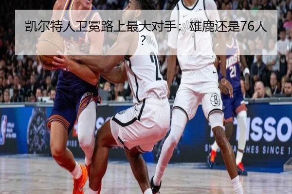 凯尔特人卫冕路上最大对手：雄鹿还是76人？